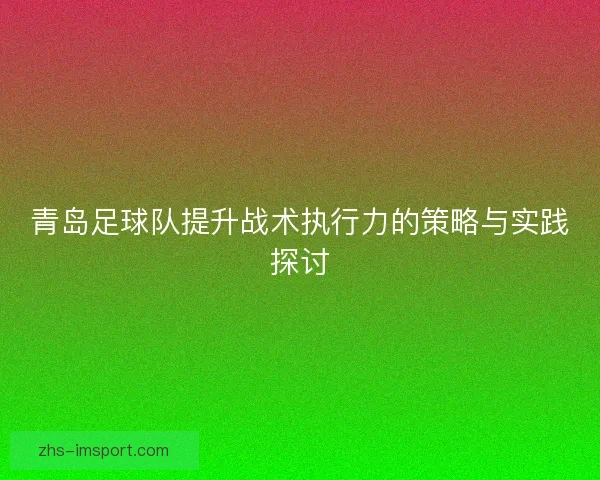 青岛足球队提升战术执行力的策略与实践探讨