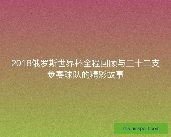 2018俄罗斯世界杯全程回顾与三十二支参赛球队的精彩故事