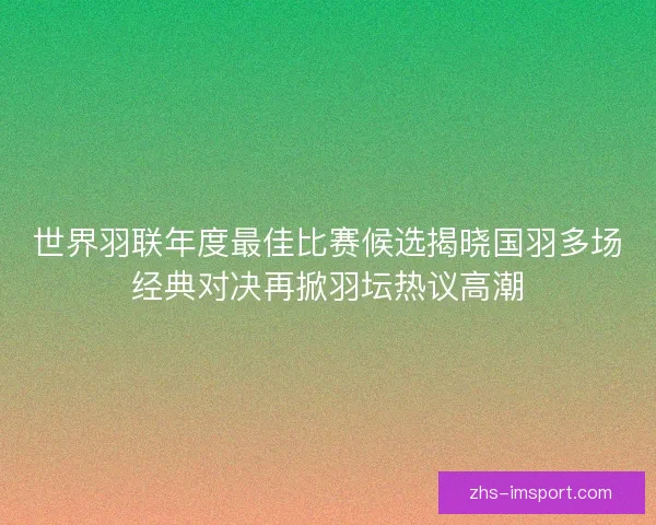 世界羽联年度最佳比赛候选揭晓国羽多场经典对决再掀羽坛热议高潮